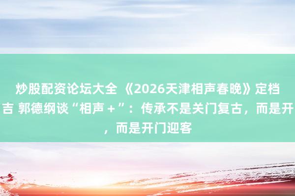 炒股配资论坛大全 《2026天津相声春晚》定档大年月吉 郭德纲谈“相声＋”：传承不是关门复古，而是开门迎客