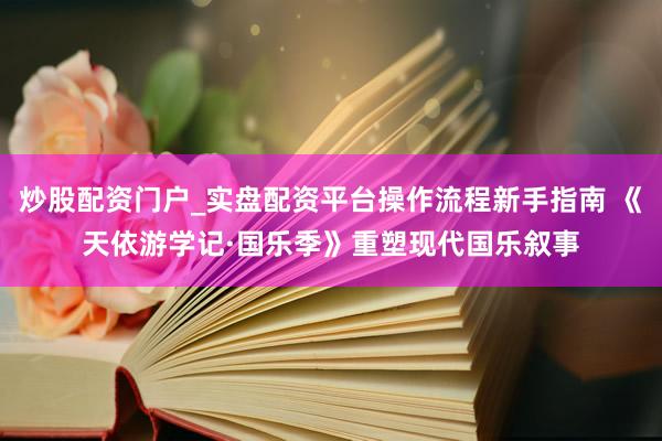 炒股配资门户_实盘配资平台操作流程新手指南 《天依游学记·国乐季》重塑现代国乐叙事