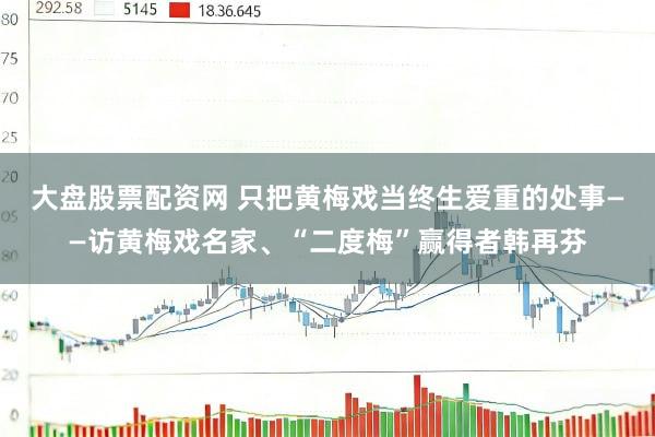 大盘股票配资网 只把黄梅戏当终生爱重的处事——访黄梅戏名家、“二度梅”赢得者韩再芬