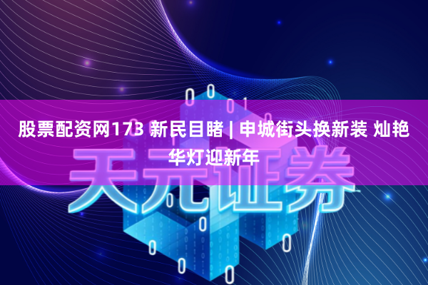 股票配资网173 新民目睹 | 申城街头换新装 灿艳华灯迎新年