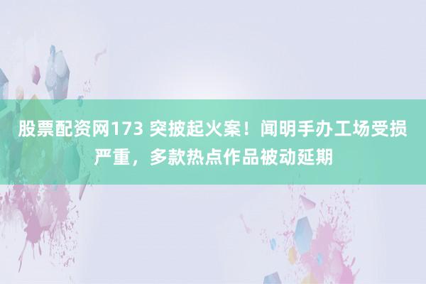 股票配资网173 突披起火案！闻明手办工场受损严重，多款热点作品被动延期
