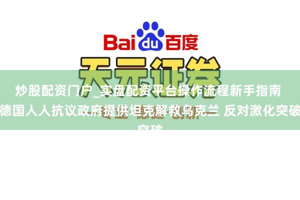 炒股配资门户_实盘配资平台操作流程新手指南 德国人人抗议政府提供坦克解救乌克兰 反对激化突破