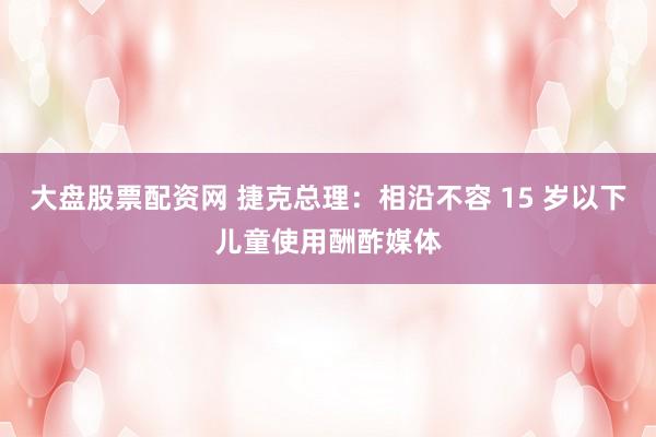 大盘股票配资网 捷克总理：相沿不容 15 岁以下儿童使用酬酢媒体