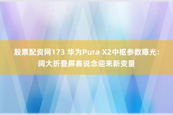 股票配资网173 华为Pura X2中枢参数曝光：阔大折叠屏赛说念迎来新变量
