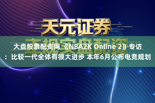 大盘股票配资网 《NBA2K Online 2》专访：比较一代全体有很大进步 本年6月公布电竞规划