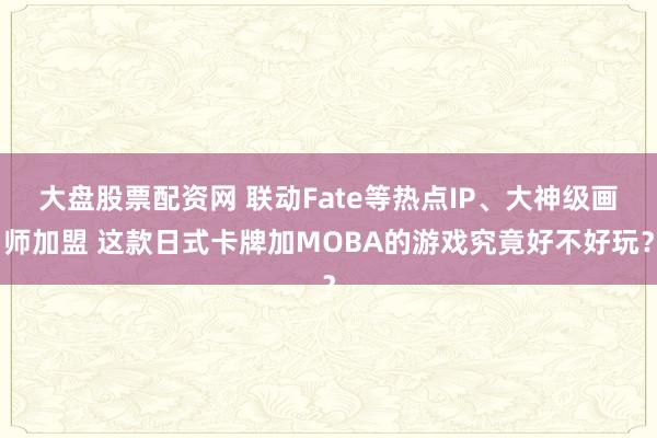 大盘股票配资网 联动Fate等热点IP、大神级画师加盟 这款日式卡牌加MOBA的游戏究竟好不好玩？
