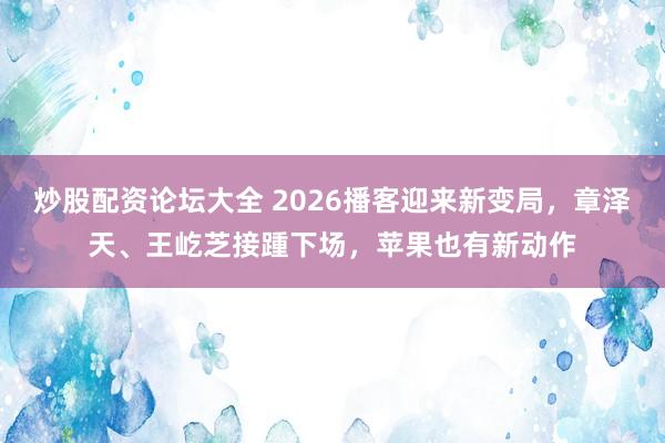 炒股配资论坛大全 2026播客迎来新变局，章泽天、王屹芝接踵下场，苹果也有新动作