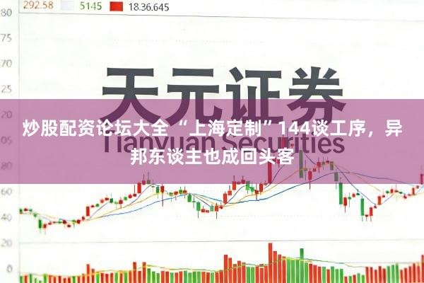 炒股配资论坛大全 “上海定制”144谈工序，异邦东谈主也成回头客