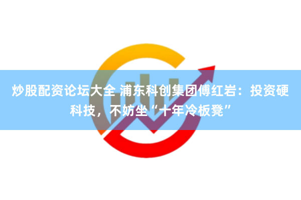 炒股配资论坛大全 浦东科创集团傅红岩：投资硬科技，不妨坐“十年冷板凳”