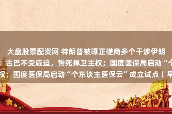 大盘股票配资网 特朗普被曝正磋商多个干涉伊朗有规划；古巴国度主席：古巴不受威迫，誓死捍卫主权；国度医保局启动“个东谈主医保云”成立试点丨早报