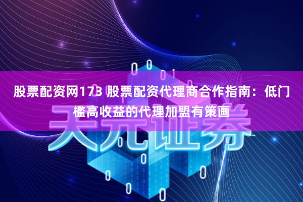 股票配资网173 股票配资代理商合作指南：低门槛高收益的代理加盟有策画
