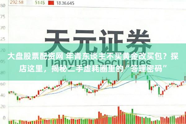 大盘股票配资网 年青东谈主不买黄金改买包？探店这里，揭秘二手虚耗圈里的“答理密码”