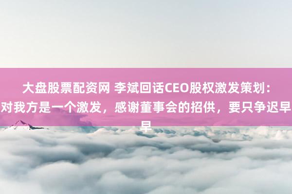 大盘股票配资网 李斌回话CEO股权激发策划：对我方是一个激发，感谢董事会的招供，要只争迟早