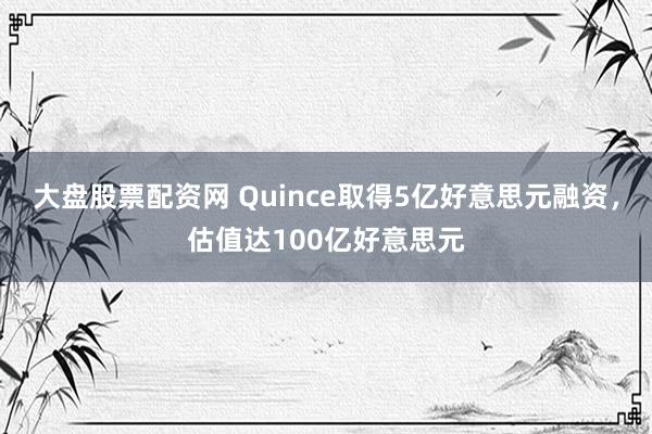 大盘股票配资网 Quince取得5亿好意思元融资，估值达100亿好意思元
