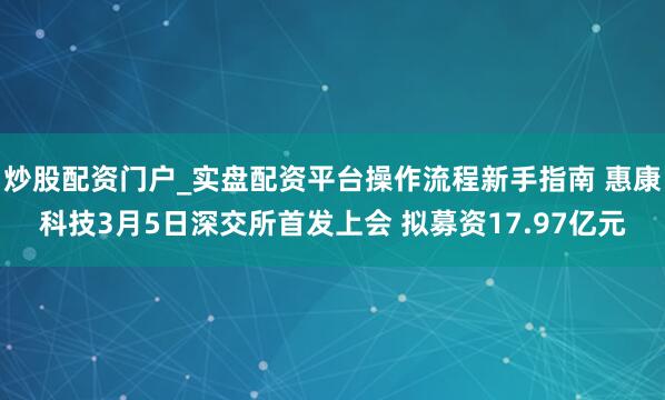 炒股配资门户_实盘配资平台操作流程新手指南 惠康科技3月5日深交所首发上会 拟募资17.97亿元