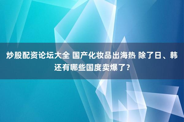 炒股配资论坛大全 国产化妆品出海热 除了日、韩还有哪些国度卖爆了？