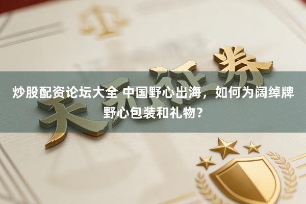 炒股配资论坛大全 中国野心出海，如何为阔绰牌野心包装和礼物？