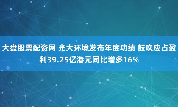 大盘股票配资网 光大环境发布年度功绩 鼓吹应占盈利39.25亿港元同比增多16%