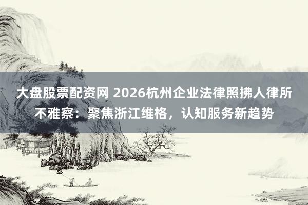 大盘股票配资网 2026杭州企业法律照拂人律所不雅察：聚焦浙江维格，认知服务新趋势