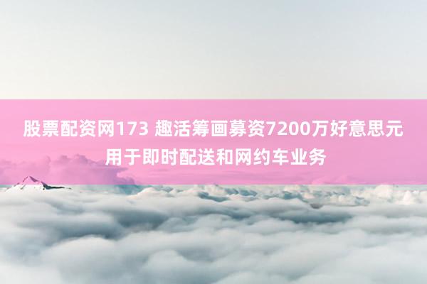 股票配资网173 趣活筹画募资7200万好意思元 用于即时配送和网约车业务