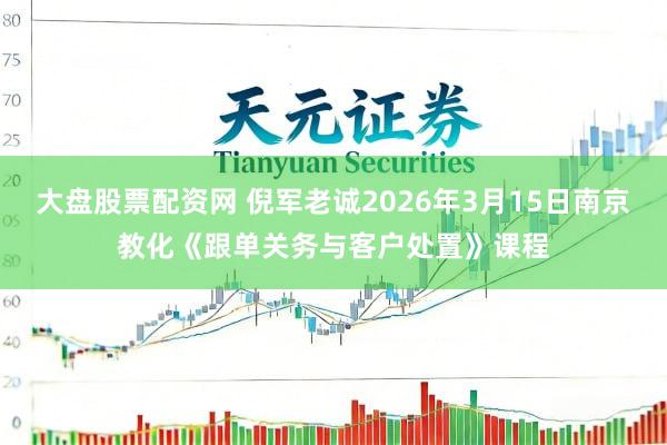 大盘股票配资网 倪军老诚2026年3月15日南京教化《跟单关务与客户处置》课程
