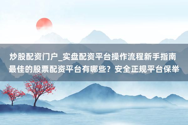炒股配资门户_实盘配资平台操作流程新手指南 最佳的股票配资平台有哪些？安全正规平台保举