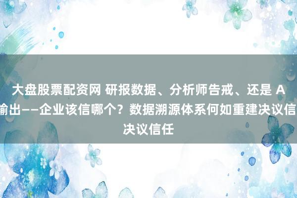 大盘股票配资网 研报数据、分析师告戒、还是 AI 输出——企业该信哪个？数据溯源体系何如重建决议信任
