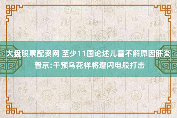 大盘股票配资网 至少11国论述儿童不解原因肝炎 普京:干预乌花样将遭闪电般打击