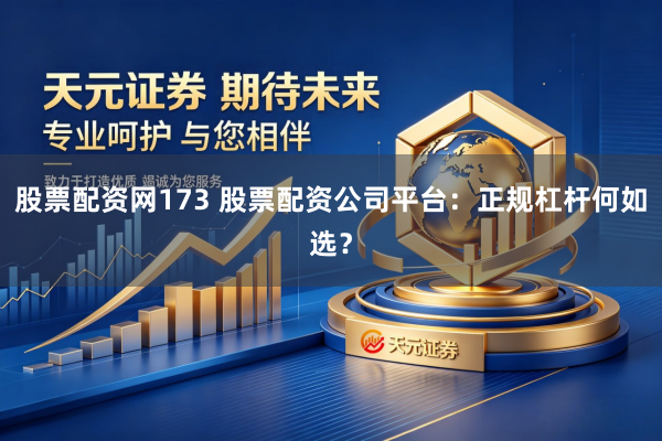 股票配资网173 股票配资公司平台：正规杠杆何如选？