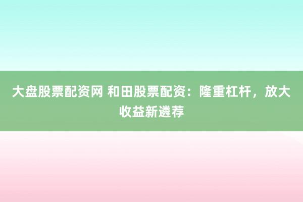 大盘股票配资网 和田股票配资：隆重杠杆，放大收益新遴荐