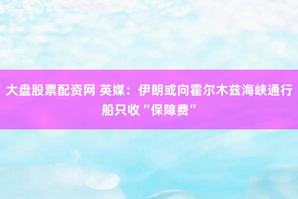 大盘股票配资网 英媒：伊朗或向霍尔木兹海峡通行船只收“保障费”