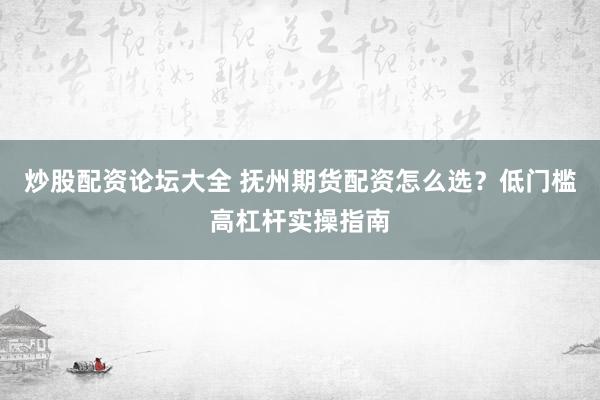 炒股配资论坛大全 抚州期货配资怎么选？低门槛高杠杆实操指南
