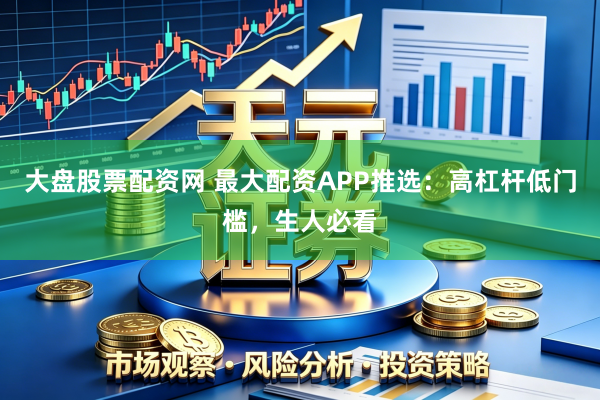 大盘股票配资网 最大配资APP推选：高杠杆低门槛，生人必看