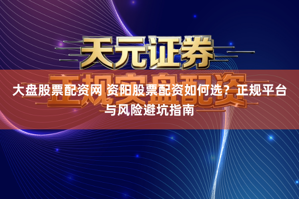 大盘股票配资网 资阳股票配资如何选？正规平台与风险避坑指南