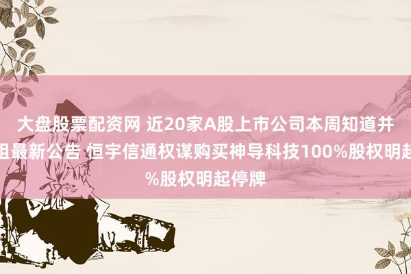 大盘股票配资网 近20家A股上市公司本周知道并购重组最新公告 恒宇信通权谋购买神导科技100%股权明起停牌
