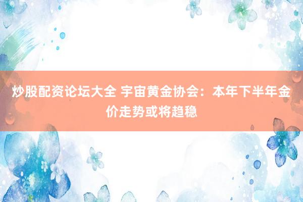 炒股配资论坛大全 宇宙黄金协会：本年下半年金价走势或将趋稳