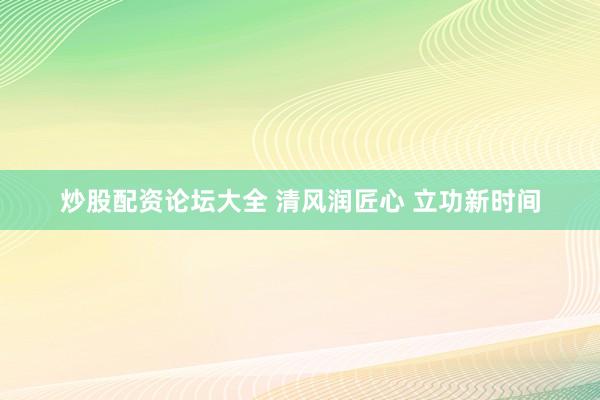 炒股配资论坛大全 清风润匠心 立功新时间