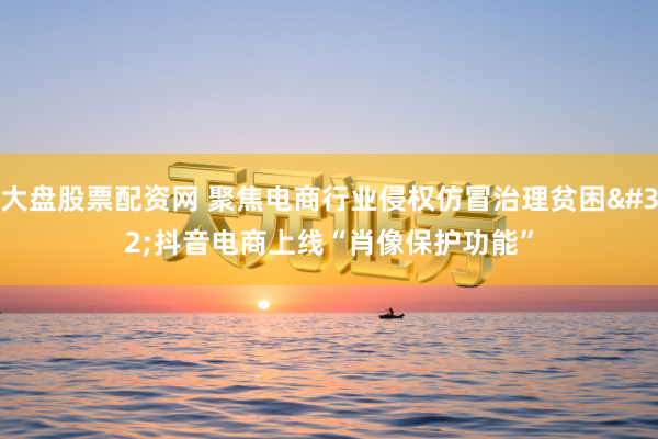 大盘股票配资网 聚焦电商行业侵权仿冒治理贫困 抖音电商上线“肖像保护功能”