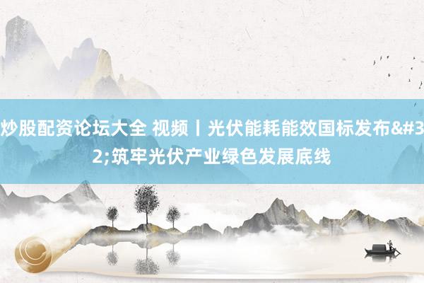 炒股配资论坛大全 视频丨光伏能耗能效国标发布 筑牢光伏产业绿色发展底线