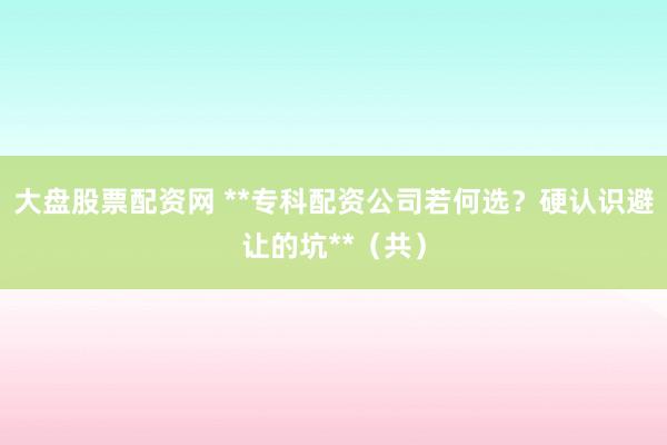 大盘股票配资网 **专科配资公司若何选？硬认识避让的坑**（共）