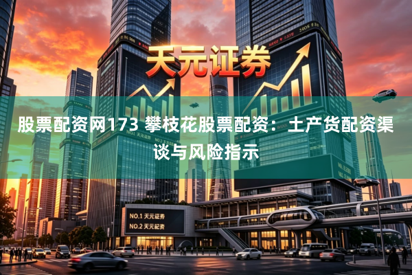 股票配资网173 攀枝花股票配资：土产货配资渠谈与风险指示
