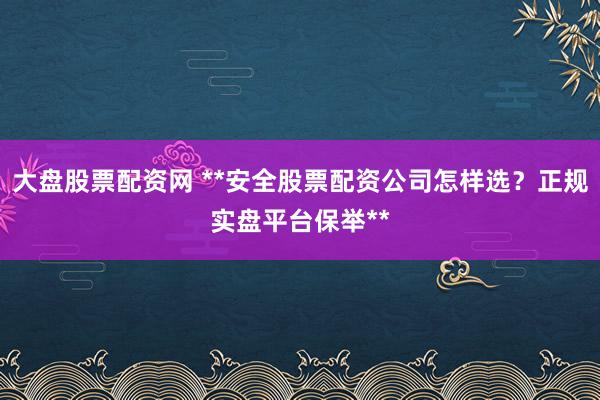 大盘股票配资网 **安全股票配资公司怎样选？正规实盘平台保举**